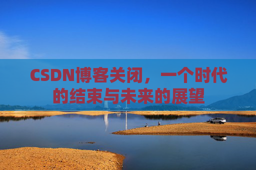 CSDN博客关闭,一个时代的结束与未来的展望 CSDN博客关闭,一个时代的结束与未来的展望